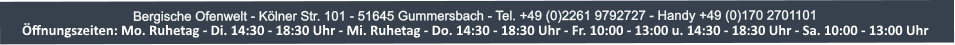 Bergische Ofenwelt - Klner Str. 101 - 51645 Gummersbach - Tel. +49 (0)2261 9792727 - Handy +49 (0)170 2701101 ffnungszeiten: Mo. und Die. 14:30-18:30 Uhr - Mi. Ruhetag - Do. und Fr. 10:00-13:00 Uhr u. 14:30-18:00 Uhr - Sa. 10:00-13:00 Uhr